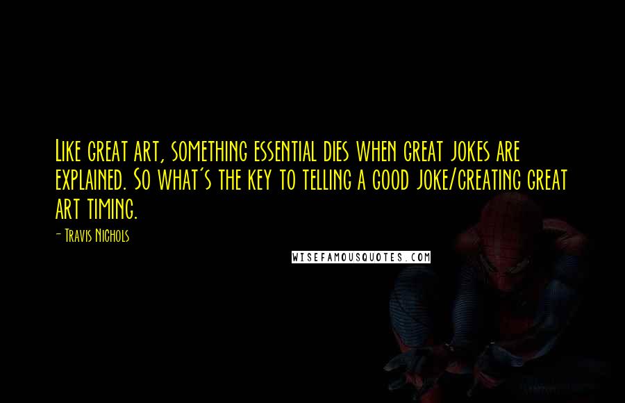 Travis Nichols quotes: Like great art, something essential dies when great jokes are explained. So what's the key to telling a good joke/creating great art timing.