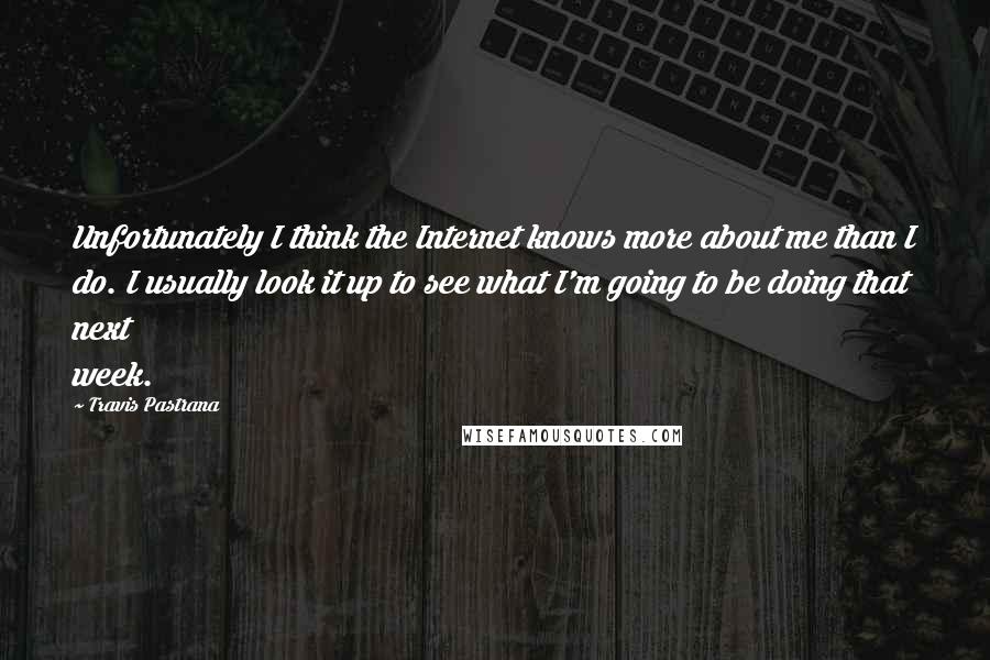 Travis Pastrana quotes: Unfortunately I think the Internet knows more about me than I do. I usually look it up to see what I'm going to be doing that next week.