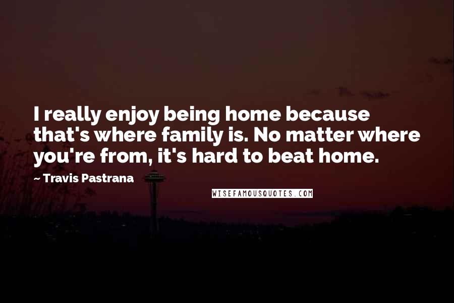 Travis Pastrana quotes: I really enjoy being home because that's where family is. No matter where you're from, it's hard to beat home.