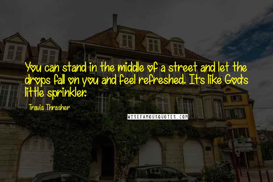 Travis Thrasher quotes: You can stand in the middle of a street and let the drops fall on you and feel refreshed. It's like God's little sprinkler. Travis Thrasher quotes: You can stand in the middle of a street and let the drops fall on you and feel refreshed. It's like God's little sprinkler.