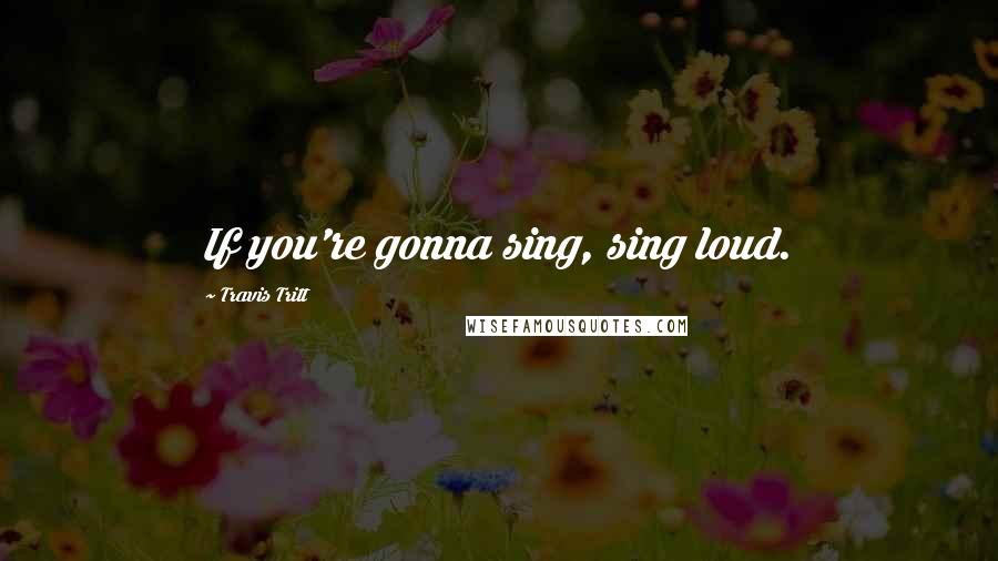 Travis Tritt quotes: If you're gonna sing, sing loud.