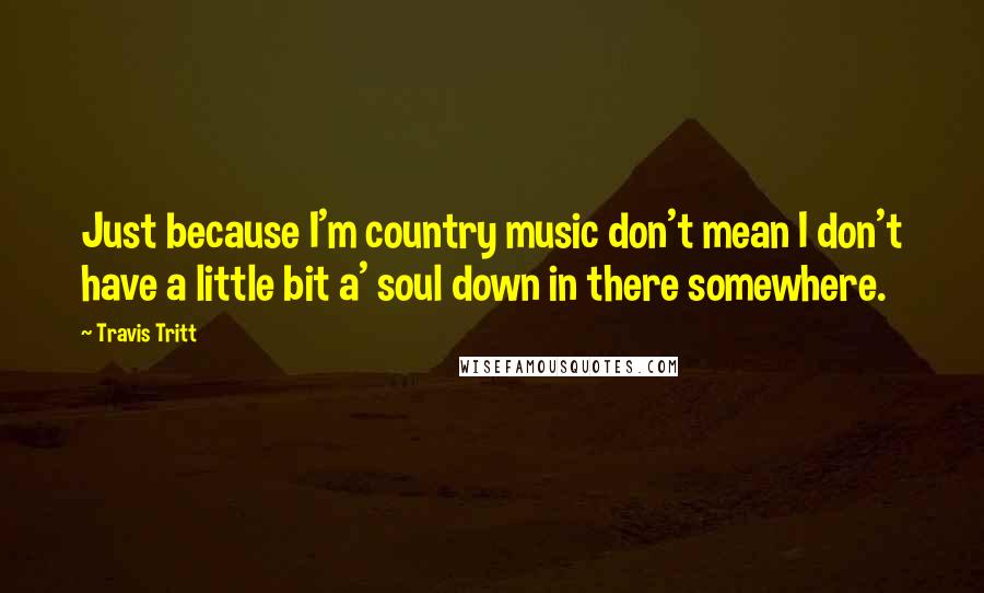 Travis Tritt quotes: Just because I'm country music don't mean I don't have a little bit a' soul down in there somewhere.