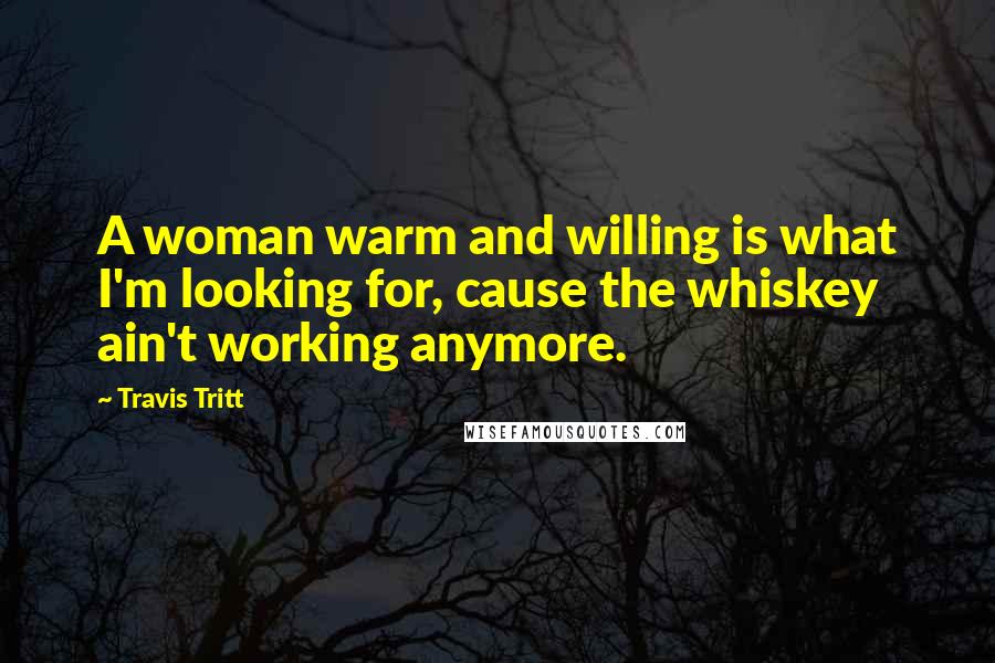 Travis Tritt quotes: A woman warm and willing is what I'm looking for, cause the whiskey ain't working anymore.