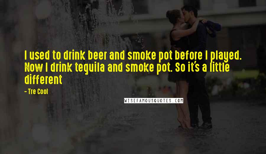 Tre Cool quotes: I used to drink beer and smoke pot before I played. Now I drink tequila and smoke pot. So it's a little different