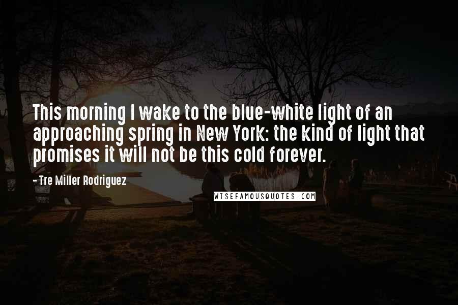 Tre Miller Rodriguez quotes: This morning I wake to the blue-white light of an approaching spring in New York: the kind of light that promises it will not be this cold forever.