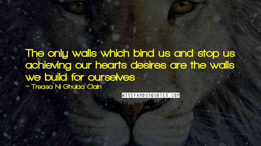 Treasa Ni Ghulaa Clain quotes: The only walls which bind us and stop us achieving our hearts desires are the walls we build for ourselves