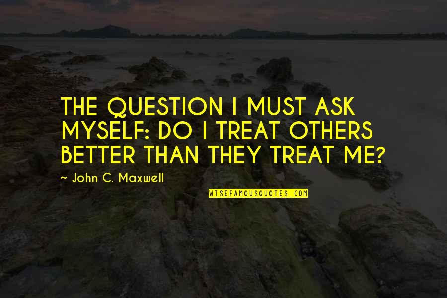 Treat Others Better Quotes By John C. Maxwell: THE QUESTION I MUST ASK MYSELF: DO I