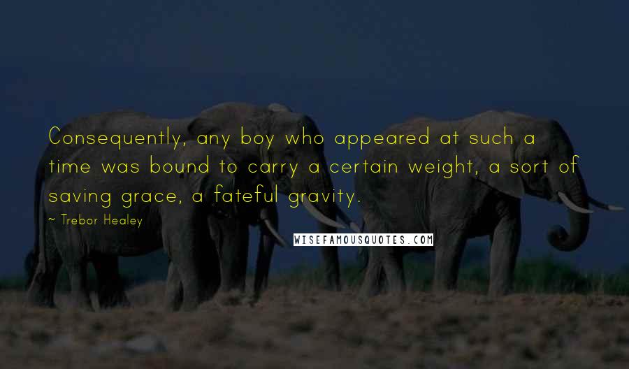 Trebor Healey quotes: Consequently, any boy who appeared at such a time was bound to carry a certain weight, a sort of saving grace, a fateful gravity.