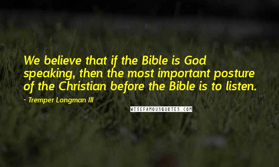 Tremper Longman III quotes: We believe that if the Bible is God speaking, then the most important posture of the Christian before the Bible is to listen. Tremper Longman III quotes: We believe that if the Bible is God speaking, then the most important posture of the Christian before the Bible is to listen.