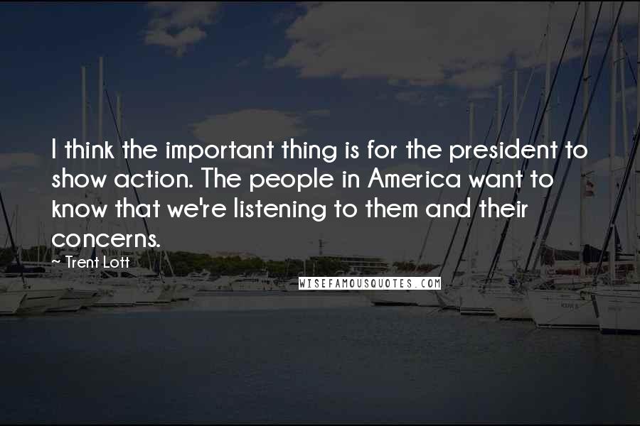 Trent Lott quotes: I think the important thing is for the president to show action. The people in America want to know that we're listening to them and their concerns.