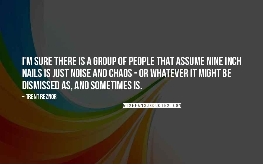 Trent Reznor quotes: I'm sure there is a group of people that assume Nine Inch Nails is just noise and chaos - or whatever it might be dismissed as, and sometimes is.