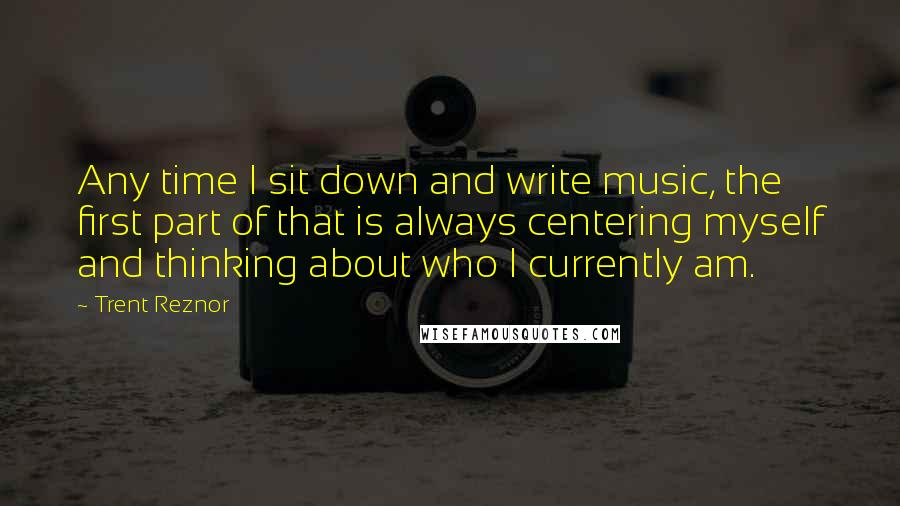 Trent Reznor quotes: Any time I sit down and write music, the first part of that is always centering myself and thinking about who I currently am.