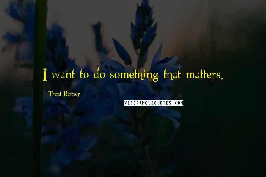 Trent Reznor quotes: I want to do something that matters.