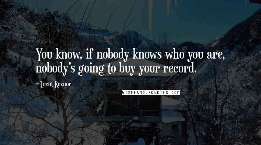 Trent Reznor quotes: You know, if nobody knows who you are, nobody's going to buy your record.