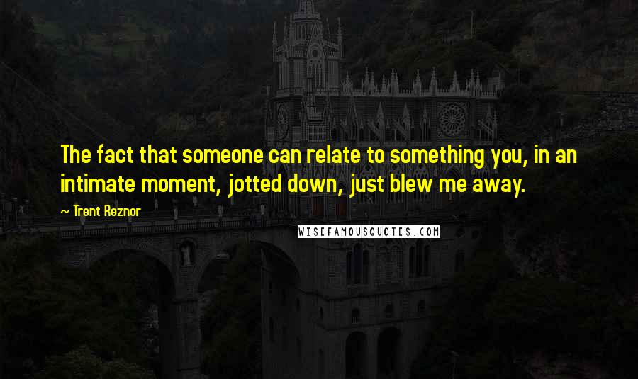 Trent Reznor quotes: The fact that someone can relate to something you, in an intimate moment, jotted down, just blew me away.