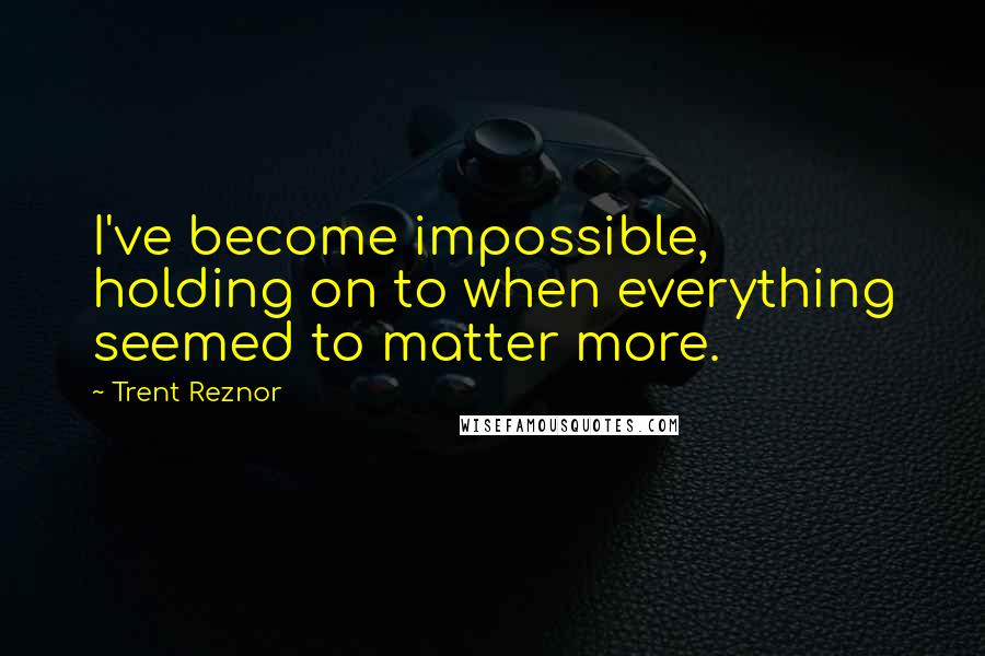 Trent Reznor quotes: I've become impossible, holding on to when everything seemed to matter more.