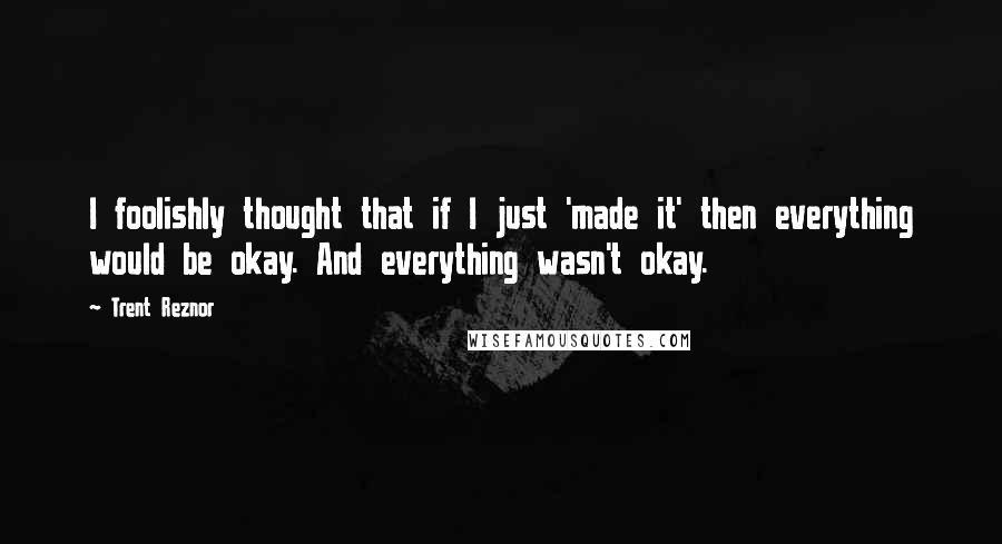 Trent Reznor quotes: I foolishly thought that if I just 'made it' then everything would be okay. And everything wasn't okay.