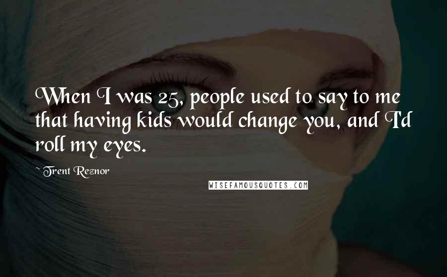 Trent Reznor quotes: When I was 25, people used to say to me that having kids would change you, and I'd roll my eyes.