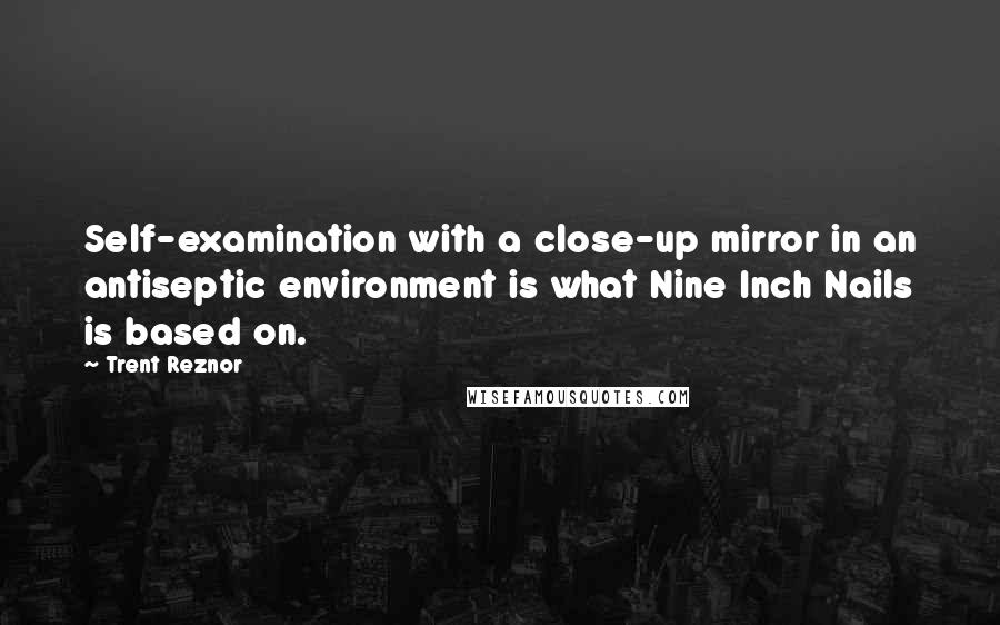Trent Reznor quotes: Self-examination with a close-up mirror in an antiseptic environment is what Nine Inch Nails is based on.
