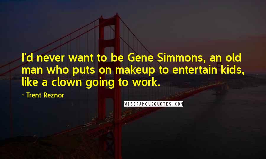 Trent Reznor quotes: I'd never want to be Gene Simmons, an old man who puts on makeup to entertain kids, like a clown going to work.