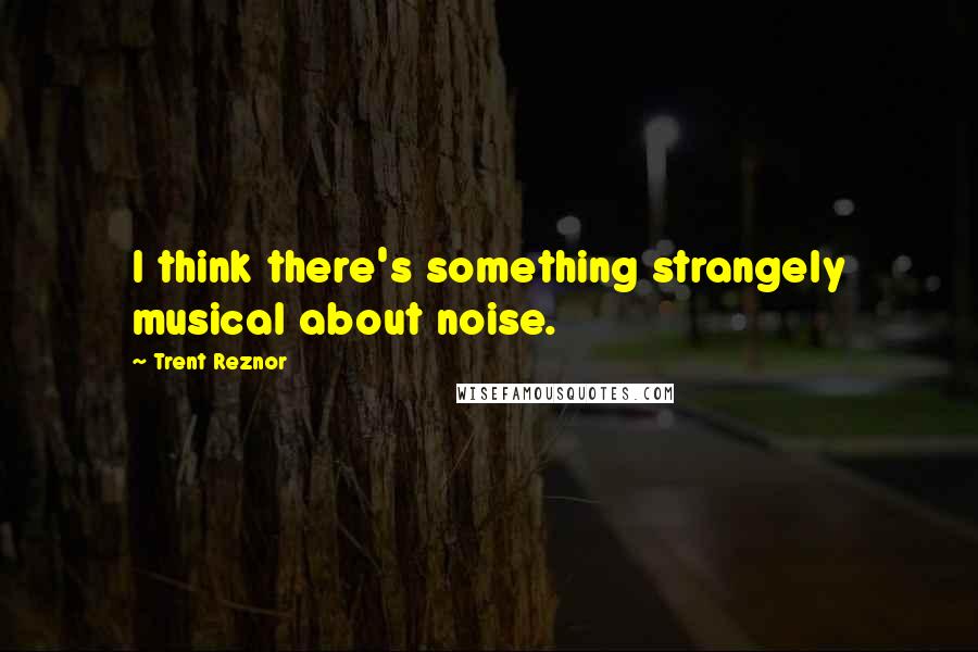 Trent Reznor quotes: I think there's something strangely musical about noise.