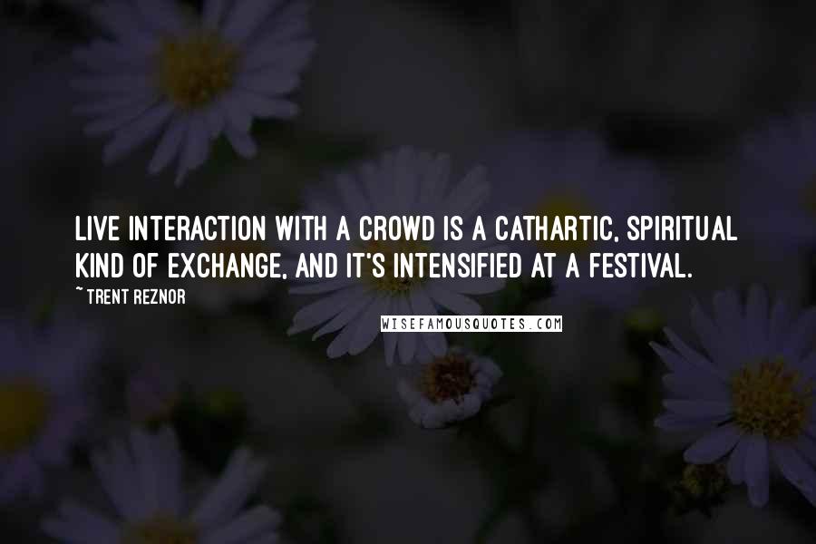 Trent Reznor quotes: Live interaction with a crowd is a cathartic, spiritual kind of exchange, and it's intensified at a festival.