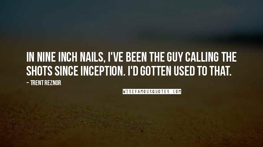 Trent Reznor quotes: In Nine Inch Nails, I've been the guy calling the shots since inception. I'd gotten used to that.