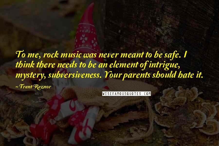 Trent Reznor quotes: To me, rock music was never meant to be safe. I think there needs to be an element of intrigue, mystery, subversiveness. Your parents should hate it.