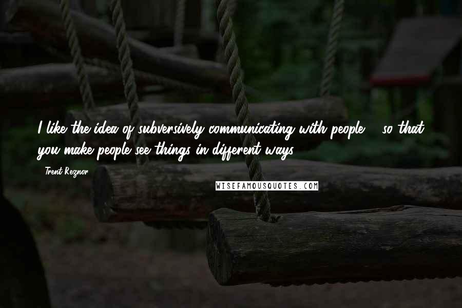 Trent Reznor quotes: I like the idea of subversively communicating with people ... so that you make people see things in different ways.