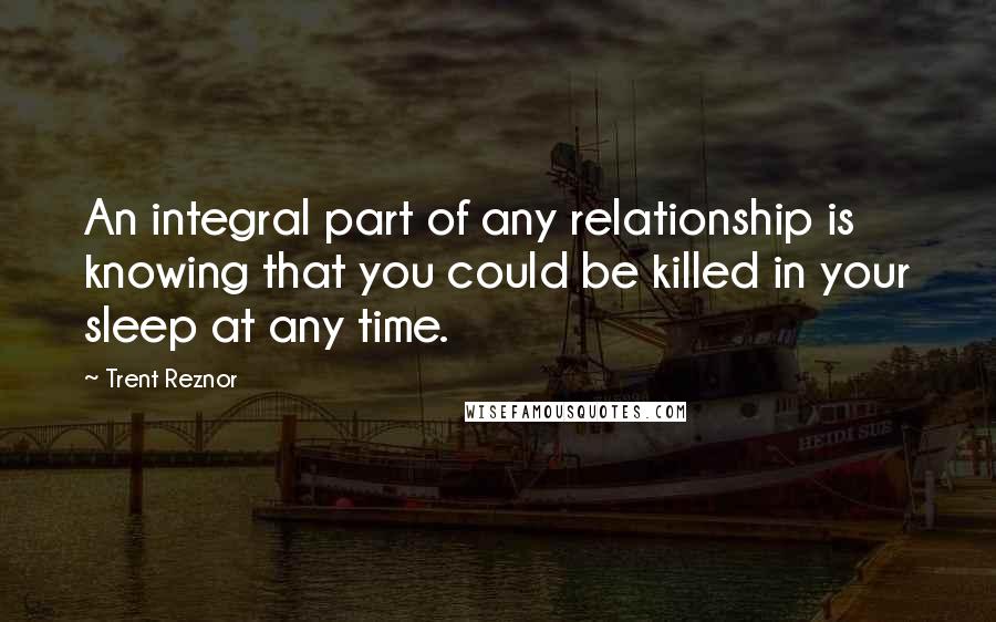 Trent Reznor quotes: An integral part of any relationship is knowing that you could be killed in your sleep at any time.