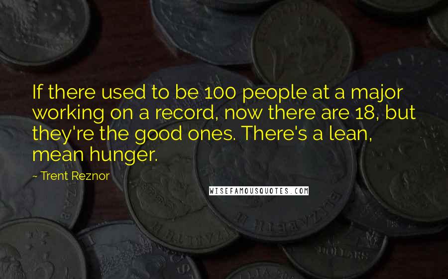 Trent Reznor quotes: If there used to be 100 people at a major working on a record, now there are 18, but they're the good ones. There's a lean, mean hunger.