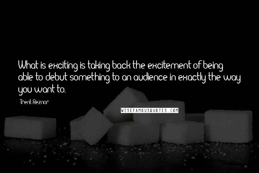Trent Reznor quotes: What is exciting is taking back the excitement of being able to debut something to an audience in exactly the way you want to.