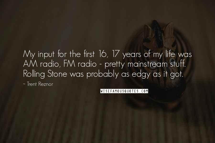 Trent Reznor quotes: My input for the first 16, 17 years of my life was AM radio, FM radio - pretty mainstream stuff. Rolling Stone was probably as edgy as it got.