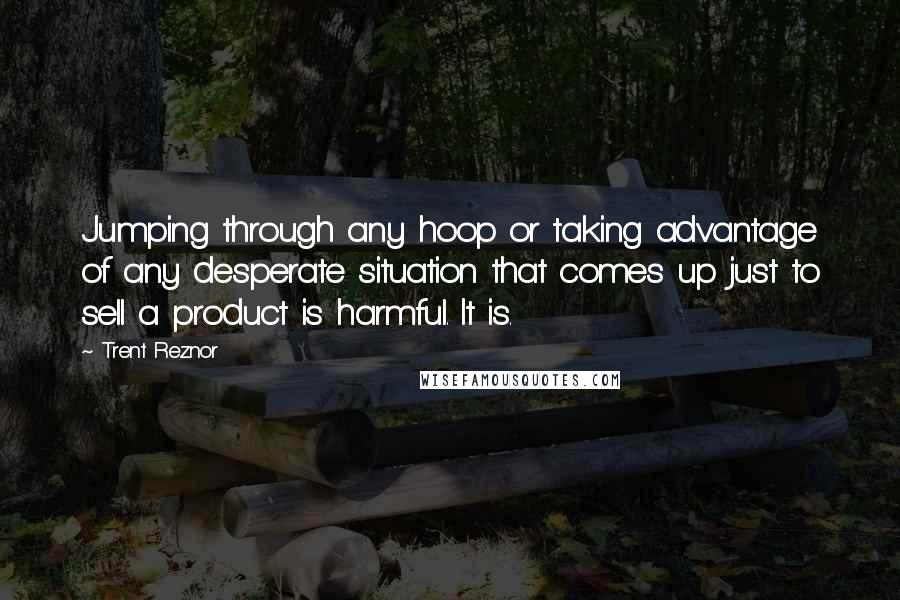 Trent Reznor quotes: Jumping through any hoop or taking advantage of any desperate situation that comes up just to sell a product is harmful. It is.