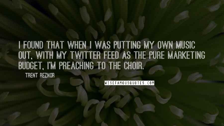 Trent Reznor quotes: I found that when I was putting my own music out, with my Twitter feed as the pure marketing budget, I'm preaching to the choir.