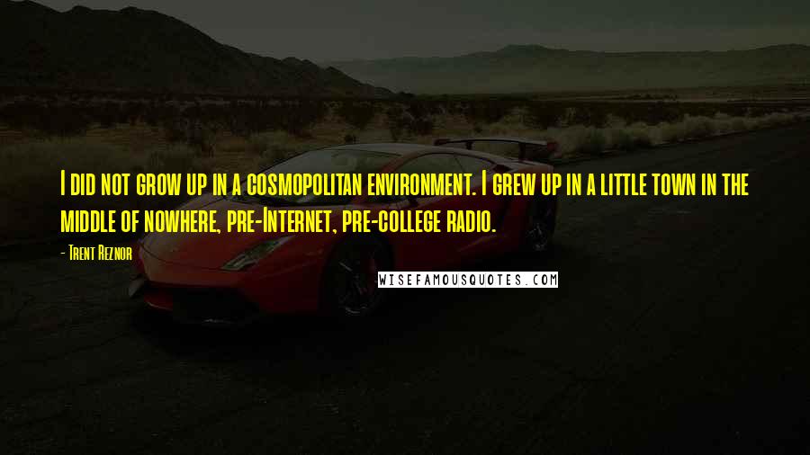 Trent Reznor quotes: I did not grow up in a cosmopolitan environment. I grew up in a little town in the middle of nowhere, pre-Internet, pre-college radio.