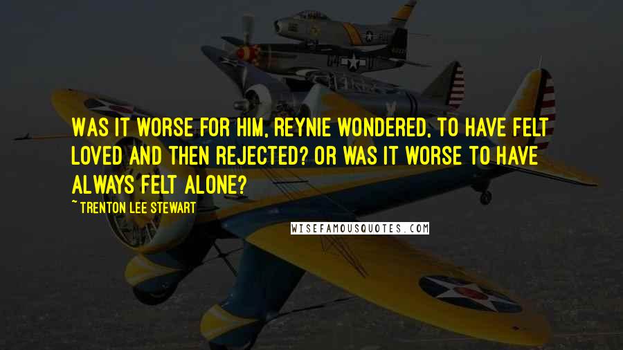 Trenton Lee Stewart quotes: Was it worse for him, Reynie wondered, to have felt loved and then rejected? Or was it worse to have always felt alone?