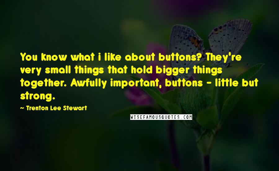 Trenton Lee Stewart quotes: You know what i like about buttons? They're very small things that hold bigger things together. Awfully important, buttons - little but strong.