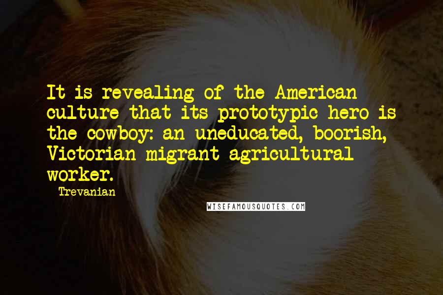 Trevanian quotes: It is revealing of the American culture that its prototypic hero is the cowboy: an uneducated, boorish, Victorian migrant agricultural worker. Trevanian quotes: It is revealing of the American culture that its prototypic hero is the cowboy: an uneducated, boorish, Victorian migrant agricultural worker.
