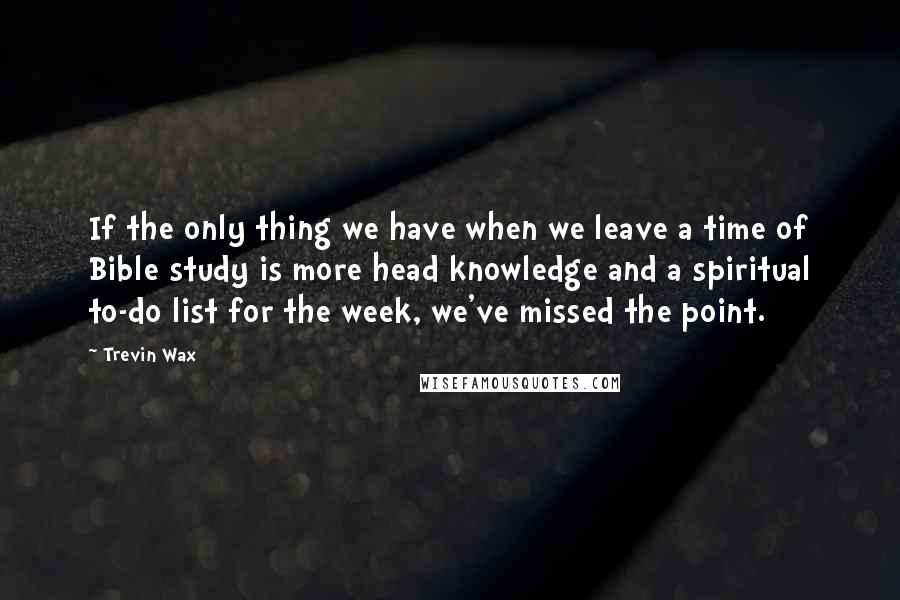 Trevin Wax quotes: If the only thing we have when we leave a time of Bible study is more head knowledge and a spiritual to-do list for the week, we've missed the point.