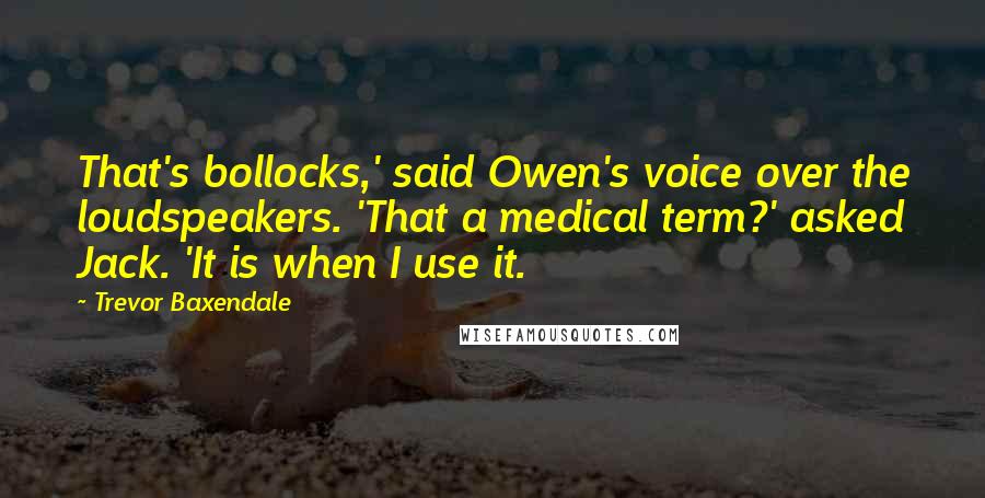 Trevor Baxendale quotes: That's bollocks,' said Owen's voice over the loudspeakers. 'That a medical term?' asked Jack. 'It is when I use it. Trevor Baxendale quotes: That's bollocks,' said Owen's voice over the loudspeakers. 'That a medical term?' asked Jack. 'It is when I use it.