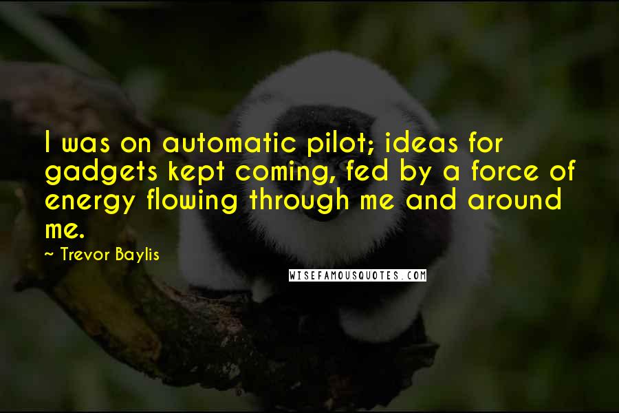 Trevor Baylis quotes: I was on automatic pilot; ideas for gadgets kept coming, fed by a force of energy flowing through me and around me.