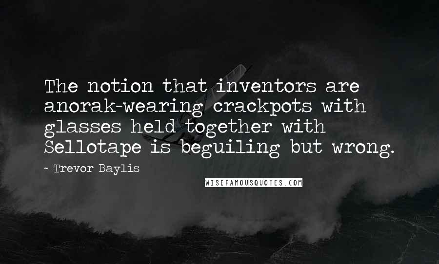 Trevor Baylis quotes: The notion that inventors are anorak-wearing crackpots with glasses held together with Sellotape is beguiling but wrong.