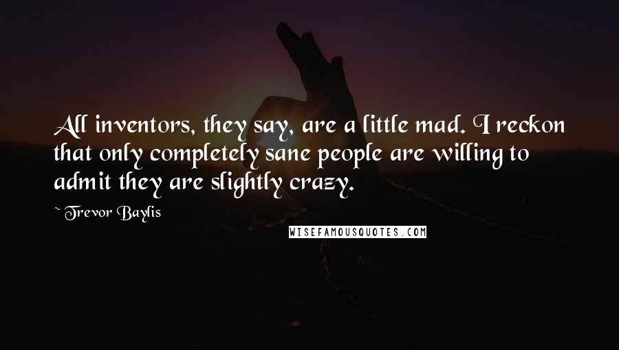 Trevor Baylis quotes: All inventors, they say, are a little mad. I reckon that only completely sane people are willing to admit they are slightly crazy.