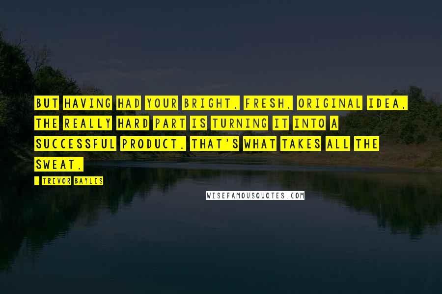 Trevor Baylis quotes: But having had your bright, fresh, original idea, the really hard part is turning it into a successful product. That's what takes all the sweat.