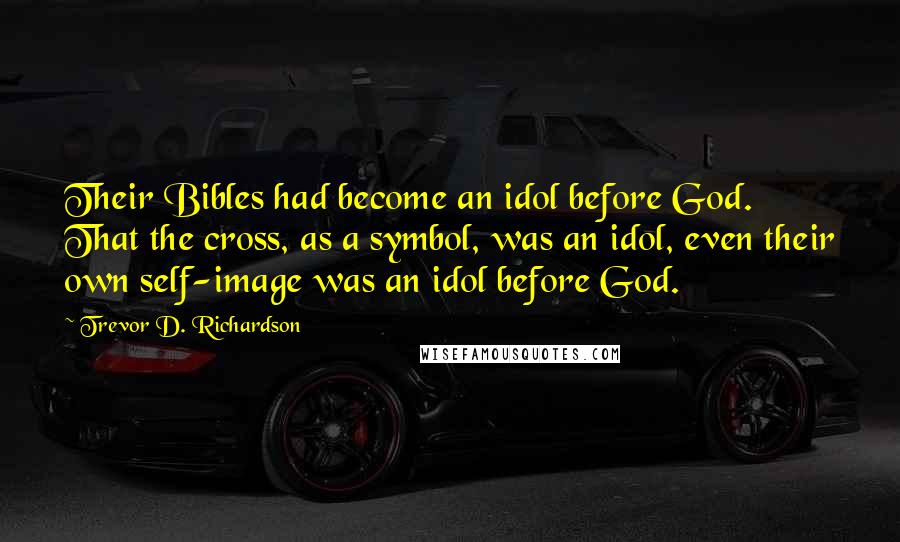 Trevor D. Richardson quotes: Their Bibles had become an idol before God. That the cross, as a symbol, was an idol, even their own self-image was an idol before God.