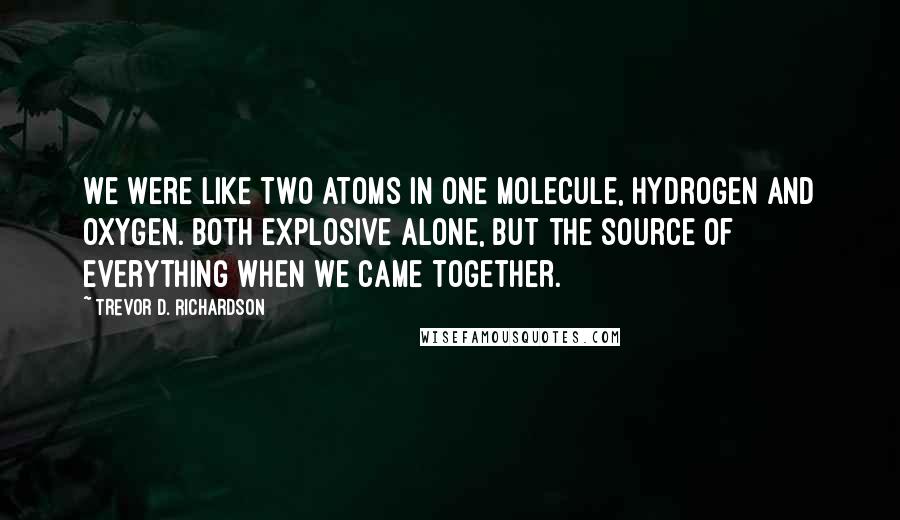 Trevor D. Richardson quotes: We were like two atoms in one molecule, hydrogen and oxygen. Both explosive alone, but the source of everything when we came together.