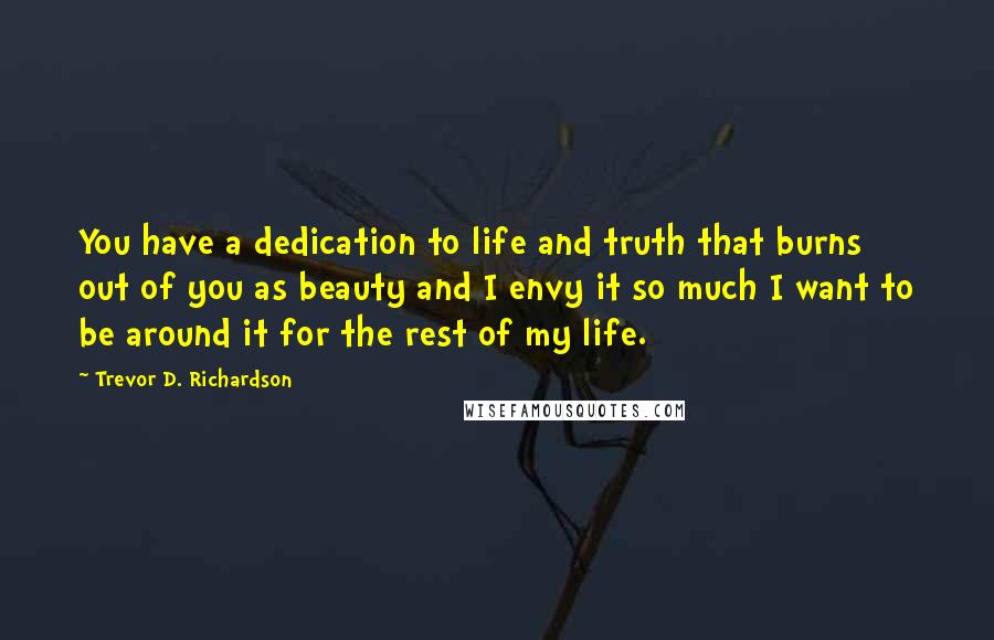 Trevor D. Richardson quotes: You have a dedication to life and truth that burns out of you as beauty and I envy it so much I want to be around it for the rest