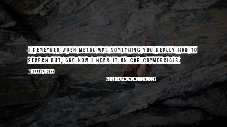 Trevor Dunn quotes: I remember when metal was something you really had to search out, and now I hear it on car commercials. Trevor Dunn quotes: I remember when metal was something you really had to search out, and now I hear it on car commercials.