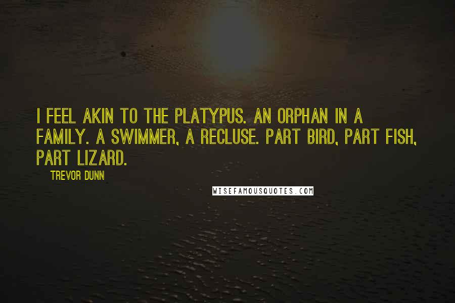 Trevor Dunn quotes: I feel akin to the Platypus. An orphan in a family. A swimmer, a recluse. Part bird, part fish, part lizard. Trevor Dunn quotes: I feel akin to the Platypus. An orphan in a family. A swimmer, a recluse. Part bird, part fish, part lizard.